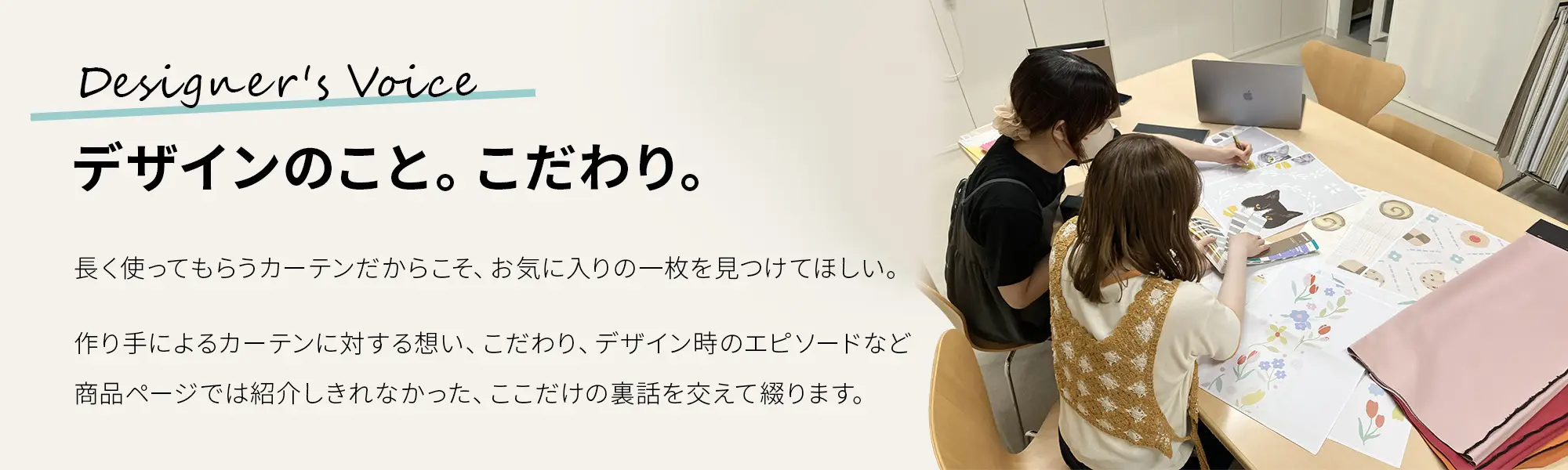 Designer's Voice デザインのこと。こだわり。長く使ってもらうカーテンだからこそ、お気に入りの一枚を見つけてほしい。作り手によるカーテンに対する想い、こだわり、デザイン時のエピソードなど商品ページでは紹介しきれなかった、ここだけの裏話を交えて綴ります。