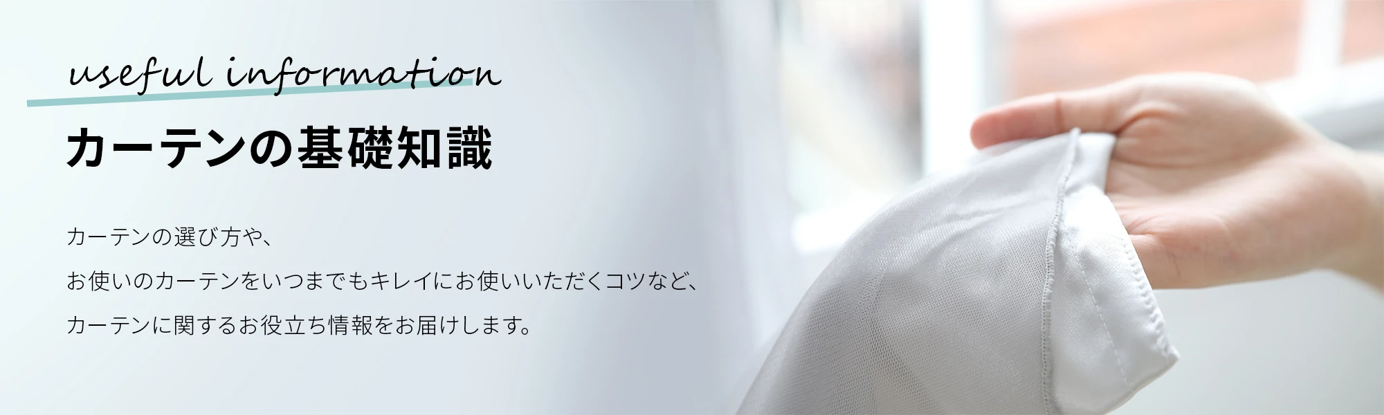カーテンの基礎知識 カーテンの選び方や、お使いのカーテンをいつまでもキレイにお使いいただくコツなど、カーテンに関するお役立ち情報をお届けします。