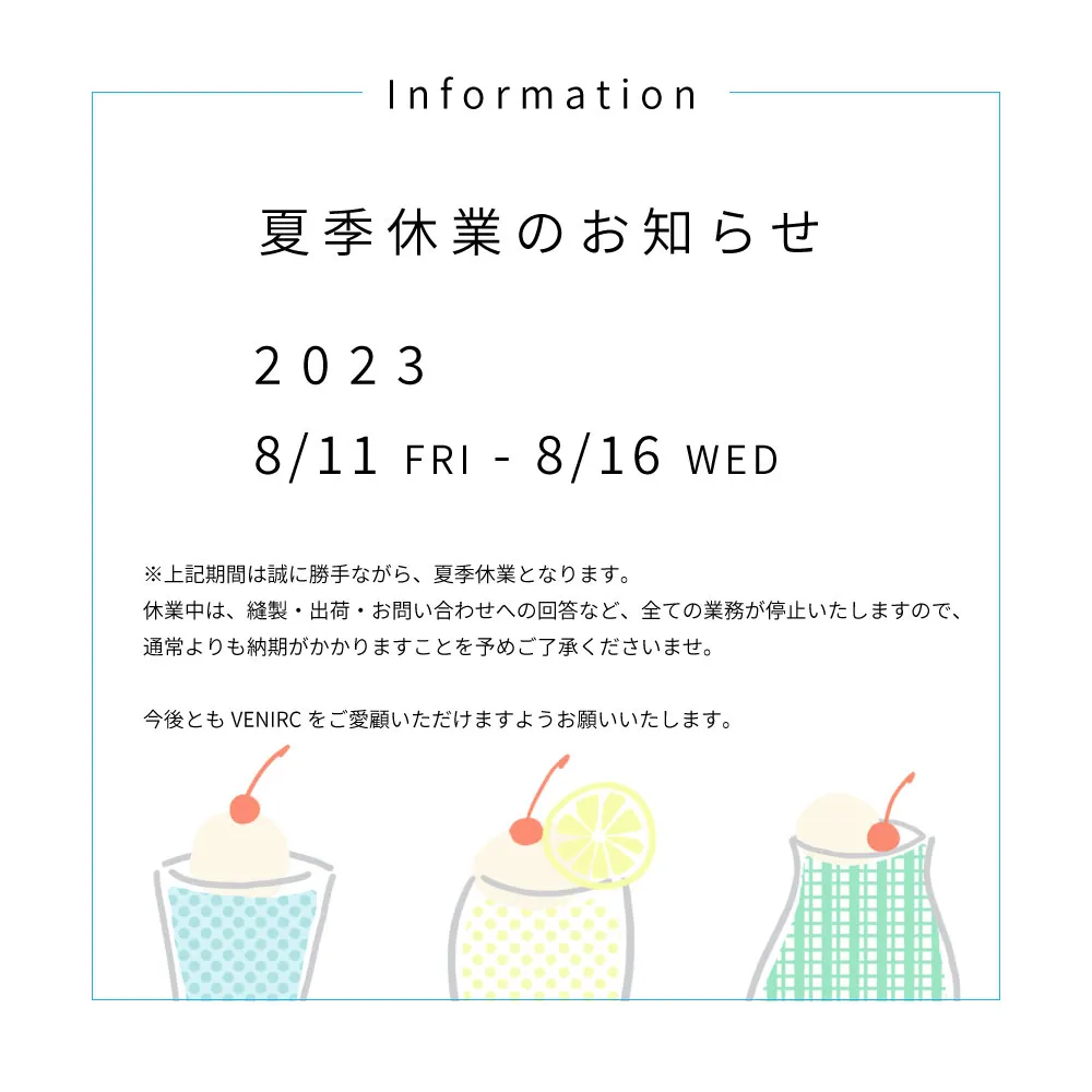 Information 夏季休業のお知らせ 8/11 FRI - 8/16 WED ※上記期間は誠に勝手ながら、夏季休業となります。休業中は、縫製・出荷・お問い合わせへの回答など、全ての業務が停止いたしますので、通常よりも納期がかかりますことを予めご了承くださいませ。今後ともVENIRCをご愛顧いただけますようお願いいたします。